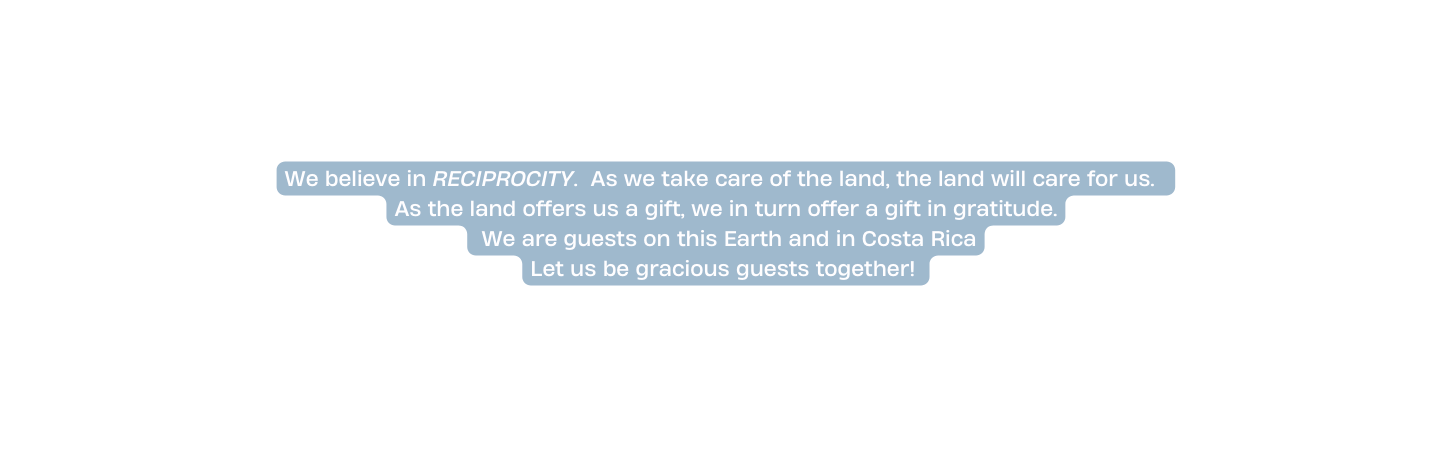 We believe in RECIPROCITY As we take care of the land the land will care for us As the land offers us a gift we in turn offer a gift in gratitude We are guests on this Earth and in Costa Rica Let us be gracious guests together